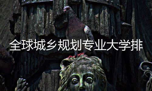 全球城乡规划专业大学排名,这些院校你选哪所?