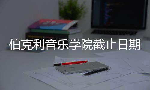 伯克利音乐学院截止日期及面试指南！
